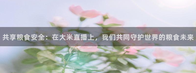 共享粮食安全：在大米直播上，我们共同守护世界的粮食未来